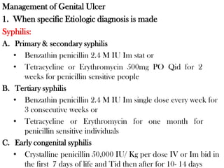 Management of Genital Ulcer
1. When specific Etiologic diagnosis is made
Syphilis:
A. Primary & secondary syphilis
• Benzathin penicillin 2.4 M IU Im stat or
• Tetracycline or Erythromycin 500mg PO Qid for 2
weeks for penicillin sensitive people
B. Tertiary syphilis
• Benzathin penicillin 2.4 M IU Im single dose every week for
3 consecutive weeks or
• Tetracycline or Erythromycin for one month for
penicillin sensitive individuals
C. Early congenital syphilis
• Crystalline penicillin 50,000 IU/ Kg per dose IV or Im bid in
the first 7 days of life and Tid then after for 10- 14 days
 