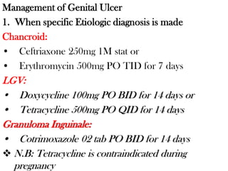 Management of Genital Ulcer
1. When specific Etiologic diagnosis is made
Chancroid:
• Ceftriaxone 250mg 1M stat or
• Erythromycin 500mg PO TID for 7 days
LGV:
• Doxycycline 100mg PO BID for 14 days or
• Tetracycline 500mg PO QID for 14 days
Granuloma Inguinale:
• Cotrimoxazole 02 tab PO BID for 14 days
 N.B: Tetracycline is contraindicated during
pregnancy
 