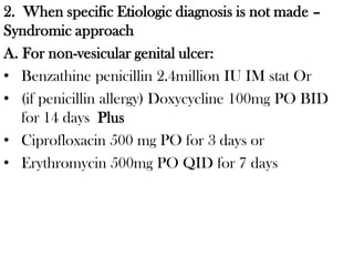 2. When specific Etiologic diagnosis is not made –
Syndromic approach
A. For non-vesicular genital ulcer:
• Benzathine penicillin 2.4million IU IM stat Or
• (if penicillin allergy) Doxycycline 100mg PO BID
for 14 days Plus
• Ciprofloxacin 500 mg PO for 3 days or
• Erythromycin 500mg PO QID for 7 days
 