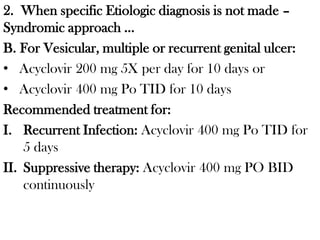 2. When specific Etiologic diagnosis is not made –
Syndromic approach …
B. For Vesicular, multiple or recurrent genital ulcer:
• Acyclovir 200 mg 5X per day for 10 days or
• Acyclovir 400 mg Po TID for 10 days
Recommended treatment for:
I. Recurrent Infection: Acyclovir 400 mg Po TID for
5 days
II. Suppressive therapy: Acyclovir 400 mg PO BID
continuously
 