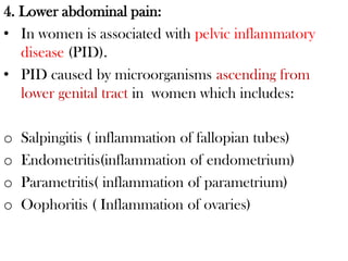 4. Lower abdominal pain:
• In women is associated with pelvic inflammatory
disease (PID).
• PID caused by microorganisms ascending from
lower genital tract in women which includes:
o Salpingitis ( inflammation of fallopian tubes)
o Endometritis(inflammation of endometrium)
o Parametritis( inflammation of parametrium)
o Oophoritis ( Inflammation of ovaries)
 
