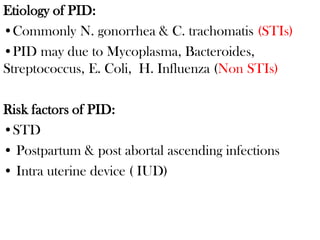 Etiology of PID:
•Commonly N. gonorrhea & C. trachomatis (STIs)
•PID may due to Mycoplasma, Bacteroides,
Streptococcus, E. Coli, H. Influenza (Non STIs)
Risk factors of PID:
•STD
• Postpartum & post abortal ascending infections
• Intra uterine device ( IUD)
 