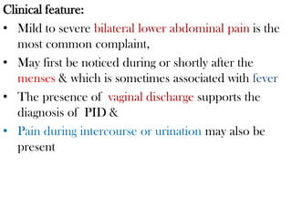 Clinical feature:
• Mild to severe bilateral lower abdominal pain is the
most common complaint,
• May first be noticed during or shortly after the
menses & which is sometimes associated with fever
• The presence of vaginal discharge supports the
diagnosis of PID &
• Pain during intercourse or urination may also be
present
 