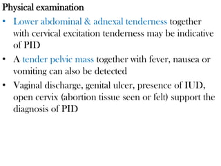 Physical examination
• Lower abdominal & adnexal tenderness together
with cervical excitation tenderness may be indicative
of PID
• A tender pelvic mass together with fever, nausea or
vomiting can also be detected
• Vaginal discharge, genital ulcer, presence of IUD,
open cervix (abortion tissue seen or felt) support the
diagnosis of PID
 