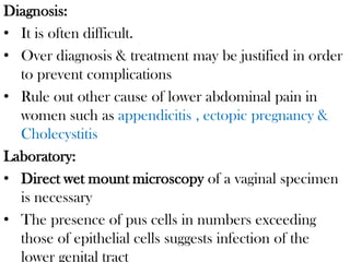 Diagnosis:
• It is often difficult.
• Over diagnosis & treatment may be justified in order
to prevent complications
• Rule out other cause of lower abdominal pain in
women such as appendicitis , ectopic pregnancy &
Cholecystitis
Laboratory:
• Direct wet mount microscopy of a vaginal specimen
is necessary
• The presence of pus cells in numbers exceeding
those of epithelial cells suggests infection of the
lower genital tract
 