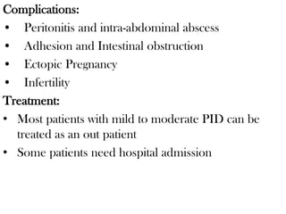 Complications:
• Peritonitis and intra-abdominal abscess
• Adhesion and Intestinal obstruction
• Ectopic Pregnancy
• Infertility
Treatment:
• Most patients with mild to moderate PID can be
treated as an out patient
• Some patients need hospital admission
 