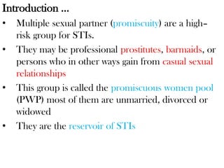 Introduction …
• Multiple sexual partner (promiscuity) are a high–
risk group for STIs.
• They may be professional prostitutes, barmaids, or
persons who in other ways gain from casual sexual
relationships
• This group is called the promiscuous women pool
(PWP) most of them are unmarried, divorced or
widowed
• They are the reservoir of STIs
 