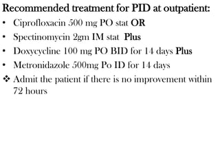 Recommended treatment for PID at outpatient:
• Ciprofloxacin 500 mg PO stat OR
• Spectinomycin 2gm IM stat Plus
• Doxycycline 100 mg PO BID for 14 days Plus
• Metronidazole 500mg Po ID for 14 days
 Admit the patient if there is no improvement within
72 hours
 