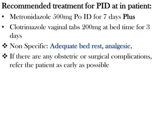 Recommended treatment for PID at in patient:
• Metronidazole 500mg Po ID for 7 days Plus
• Clotrimazole vaginal tabs 200mg at bed time for 3
days
 Non Specific: Adequate bed rest, analgesic,
 If there are any obstetric or surgical complications,
refer the patient as early as possible
 