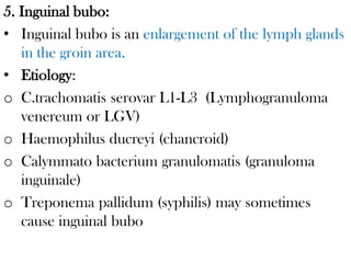 5. Inguinal bubo:
• Inguinal bubo is an enlargement of the lymph glands
in the groin area.
• Etiology:
o C.trachomatis serovar L1-L3 (Lymphogranuloma
venereum or LGV)
o Haemophilus ducreyi (chancroid)
o Calymmato bacterium granulomatis (granuloma
inguinale)
o Treponema pallidum (syphilis) may sometimes
cause inguinal bubo
 