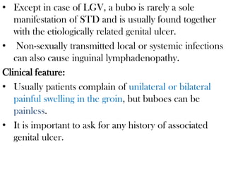• Except in case of LGV, a bubo is rarely a sole
manifestation of STD and is usually found together
with the etiologically related genital ulcer.
• Non-sexually transmitted local or systemic infections
can also cause inguinal lymphadenopathy.
Clinical feature:
• Usually patients complain of unilateral or bilateral
painful swelling in the groin, but buboes can be
painless.
• It is important to ask for any history of associated
genital ulcer.
 