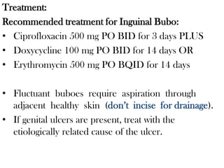 Treatment:
Recommended treatment for Inguinal Bubo:
• Ciprofloxacin 500 mg PO BID for 3 days PLUS
• Doxycycline 100 mg PO BID for 14 days OR
• Erythromycin 500 mg PO BQID for 14 days
• Fluctuant buboes require aspiration through
adjacent healthy skin (don’t incise for drainage).
• If genital ulcers are present, treat with the
etiologically related cause of the ulcer.
 
