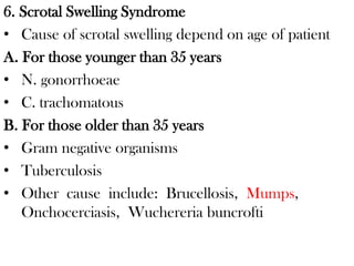 6. Scrotal Swelling Syndrome
• Cause of scrotal swelling depend on age of patient
A. For those younger than 35 years
• N. gonorrhoeae
• C. trachomatous
B. For those older than 35 years
• Gram negative organisms
• Tuberculosis
• Other cause include: Brucellosis, Mumps,
Onchocerciasis, Wuchereria buncrofti
 