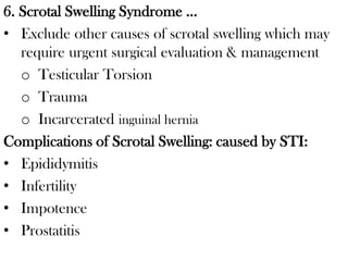 6. Scrotal Swelling Syndrome …
• Exclude other causes of scrotal swelling which may
require urgent surgical evaluation & management
o Testicular Torsion
o Trauma
o Incarcerated inguinal hernia
Complications of Scrotal Swelling: caused by STI:
• Epididymitis
• Infertility
• Impotence
• Prostatitis
 