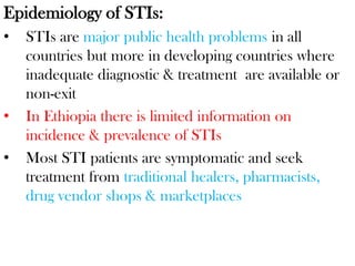 Epidemiology of STIs:
• STIs are major public health problems in all
countries but more in developing countries where
inadequate diagnostic & treatment are available or
non-exit
• In Ethiopia there is limited information on
incidence & prevalence of STIs
• Most STI patients are symptomatic and seek
treatment from traditional healers, pharmacists,
drug vendor shops & marketplaces
 