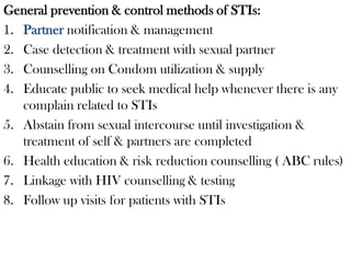 General prevention & control methods of STIs:
1. Partner notification & management
2. Case detection & treatment with sexual partner
3. Counselling on Condom utilization & supply
4. Educate public to seek medical help whenever there is any
complain related to STIs
5. Abstain from sexual intercourse until investigation &
treatment of self & partners are completed
6. Health education & risk reduction counselling ( ABC rules)
7. Linkage with HIV counselling & testing
8. Follow up visits for patients with STIs
 