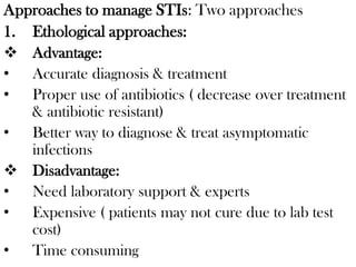 Approaches to manage STIs: Two approaches
1. Ethological approaches:
 Advantage:
• Accurate diagnosis & treatment
• Proper use of antibiotics ( decrease over treatment
& antibiotic resistant)
• Better way to diagnose & treat asymptomatic
infections
 Disadvantage:
• Need laboratory support & experts
• Expensive ( patients may not cure due to lab test
cost)
• Time consuming
 