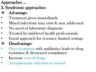Approaches …
2. Syndromic approaches:
 Advantage:
• Treatment given immediately
• Mixed infections may exist & may addressed
• No need of laboratory diagnosis
• Treated by mid-level health professionals
• Good approach for resource limited settings
 Disadvantage:
• Over treatment with antibiotics leads to drug
resistance & decreased compliance
• Increase cost of drugs
• Asymptomatic infection is missed
 
