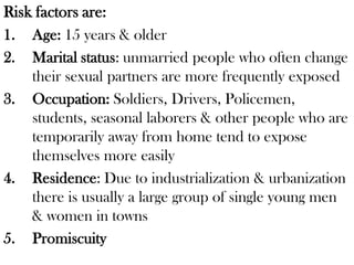 Risk factors are:
1. Age: 15 years & older
2. Marital status: unmarried people who often change
their sexual partners are more frequently exposed
3. Occupation: Soldiers, Drivers, Policemen,
students, seasonal laborers & other people who are
temporarily away from home tend to expose
themselves more easily
4. Residence: Due to industrialization & urbanization
there is usually a large group of single young men
& women in towns
5. Promiscuity
 