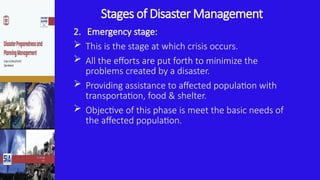 Stages of Disaster Management
2. Emergency stage:
 This is the stage at which crisis occurs.
 All the efforts are put forth to minimize the
problems created by a disaster.
 Providing assistance to affected population with
transportation, food & shelter.
 Objective of this phase is meet the basic needs of
the affected population.
 