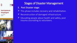 Stages of Disaster Management
3. Post Disaster stage:
 This phase includes recovery and rehabilitation.
 Reconstruction of damaged infrastructure.
 Educating people about health and safety, post
trauma counseling to volunteers.
 