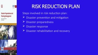 RISK REDUCTION PLAN
Steps involved in risk reduction plan:
 Disaster prevention and mitigation
 Disaster preparedness
 Disaster response
 Disaster rehabilitation and recovery
 