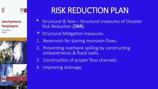 RISK REDUCTION PLAN
 Structural & Non – Structural measures of Disaster
Risk Reduction (DRR).
 Structural Mitigation measures.
1. Reservoirs for storing monsoon flows.
2. Preventing overbank spilling by constructing
embankments & flood walls.
3. Construction of proper flow channels.
4. Improving drainage.
 