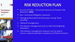 RISK REDUCTION PLAN
 Structural & Non – Structural measures of Disaster Risk
Reduction (DRR).
 Non- Structural Mitigation measures.
1. Managing flood plains by flood plain zoning, flood
proofing.
2. Wetland management.
3. Pre disaster management such as relief, flood fighting,
education.
4. Post disaster management measure such as search,
rescue, medical psychiatric assistance and flood insurance.
 