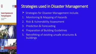 Strategies used in Disaster Management
 Strategies for Disaster Management include.
1. Monitoring & Mapping of Hazards
2. Risk & Vulnerability Assessment
3. Prediction & Forecasting
4. Preparation of Building Guidelines
5. Retrofitting of existing unsafe structures &
buildings
 