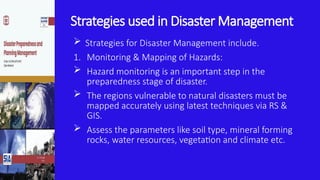 Strategies used in Disaster Management
 Strategies for Disaster Management include.
1. Monitoring & Mapping of Hazards:
 Hazard monitoring is an important step in the
preparedness stage of disaster.
 The regions vulnerable to natural disasters must be
mapped accurately using latest techniques via RS &
GIS.
 Assess the parameters like soil type, mineral forming
rocks, water resources, vegetation and climate etc.
 