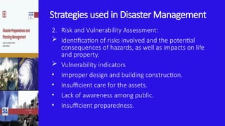 Strategies used in Disaster Management
2. Risk and Vulnerability Assessment:
 Identification of risks involved and the potential
consequences of hazards, as well as impacts on life
and property.
 Vulnerability indicators
• Improper design and building construction.
• Insufficient care for the assets.
• Lack of awareness among public.
• Insufficient preparedness.
 