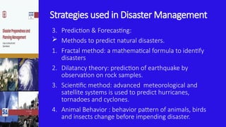 Strategies used in Disaster Management
3. Prediction & Forecasting:
 Methods to predict natural disasters.
1. Fractal method: a mathematical formula to identify
disasters
2. Dilatancy theory: prediction of earthquake by
observation on rock samples.
3. Scientific method: advanced meteorological and
satellite systems is used to predict hurricanes,
tornadoes and cyclones.
4. Animal Behavior : behavior pattern of animals, birds
and insects change before impending disaster.
 