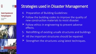 Strategies used in Disaster Management
4. Preparation of Building Guidelines:
 Follow the building codes to improve the quality of
new construction materials to resist disaster.
 Follow ethics in engineering to prevent adverse
effects.
5. Retrofitting of existing unsafe structures and buildings
 All the important structures should be repaired.
 Strengthen the structures using latest techniques.
 