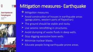 Mitigation measures- Earthquake
 Mitigation measures
 Avoid construction of houses in earthquake areas
(ganga plains, western parts of Rajasthan)
 The ground should be stable and rocky.
 Use seismic retrofitting in structures.
 Avoid dumping of waste fluids in deep wells.
 Stop digging excessive bore wells.
 Minimize nuclear blasts.
 Educate people living earthquake prone areas.
 