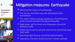 Mitigation measures- Earthquake
 Minimize the impact of earthquake
 The houses should be securely attached to their
foundations.
 The water heaters and gas appliances should fixed to
walls to avoid accidents during earthquakes.
 Book cases, tall furniture and showcases should be
bolted to walls.
 Heavy items such as pictures and mirrors should be away
from beds.
 Overhead light fixtures should be fixed properly.
 Hazardous chemical should stored in closed cabinets.
 