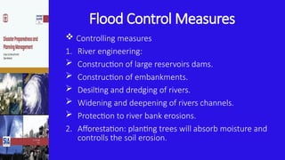 Flood Control Measures
 Controlling measures
1. River engineering:
 Construction of large reservoirs dams.
 Construction of embankments.
 Desilting and dredging of rivers.
 Widening and deepening of rivers channels.
 Protection to river bank erosions.
2. Afforestation: planting trees will absorb moisture and
controlls the soil erosion.
 