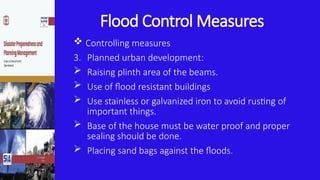 Flood Control Measures
 Controlling measures
3. Planned urban development:
 Raising plinth area of the beams.
 Use of flood resistant buildings
 Use stainless or galvanized iron to avoid rusting of
important things.
 Base of the house must be water proof and proper
sealing should be done.
 Placing sand bags against the floods.
 