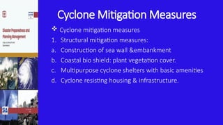 Cyclone Mitigation Measures
 Cyclone mitigation measures
1. Structural mitigation measures:
a. Construction of sea wall &embankment
b. Coastal bio shield: plant vegetation cover.
c. Multipurpose cyclone shelters with basic amenities
d. Cyclone resisting housing & infrastructure.
 