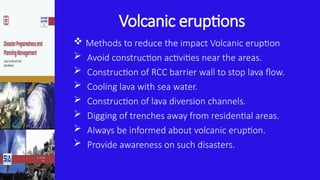 Volcanic eruptions
 Methods to reduce the impact Volcanic eruption
 Avoid construction activities near the areas.
 Construction of RCC barrier wall to stop lava flow.
 Cooling lava with sea water.
 Construction of lava diversion channels.
 Digging of trenches away from residential areas.
 Always be informed about volcanic eruption.
 Provide awareness on such disasters.
 