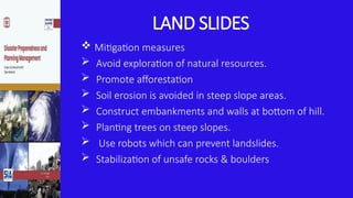 LAND SLIDES
 Mitigation measures
 Avoid exploration of natural resources.
 Promote afforestation
 Soil erosion is avoided in steep slope areas.
 Construct embankments and walls at bottom of hill.
 Planting trees on steep slopes.
 Use robots which can prevent landslides.
 Stabilization of unsafe rocks & boulders
 