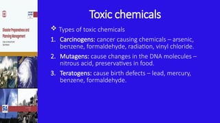 Toxic chemicals
 Types of toxic chemicals
1. Carcinogens: cancer causing chemicals – arsenic,
benzene, formaldehyde, radiation, vinyl chloride.
2. Mutagens: cause changes in the DNA molecules –
nitrous acid, preservatives in food.
3. Teratogens: cause birth defects – lead, mercury,
benzene, formaldehyde.
 