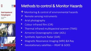 Methods to control & Monitor Hazards
 Monitoring & control of environmental hazards
 Remote sensing instruments
 Arial photography
 Colour infrared film (CIR)
 Thermal infrared multispectral scanner (TIMS)
 Airnorne Oceanographic Lidar (AOL)
 Synthetic Aperture Radar (SAR)
 Magnetic Resonance Imaging (MRI) &X-Ray
 Geostationary satellites – INSAT & GOES
 