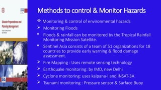 Methods to control & Monitor Hazards
 Monitoring & control of environmental hazards
 Monitoring Floods
 Floods & rainfall can be monitored by the Tropical Rainfall
Monitoring Mission Satellite.
 Sentinel Asia consists of a team of 51 organizations for 18
countries to provide early warning & flood damage
assessment.
 Fire Mapping : Uses remote sensing technology
 Earthquake monitoring: by IMD, new Delhi
 Cyclone monitoring: uses kalpana-I and INSAT-3A
 Tsunami monitoring : Pressure sensor & Surface Buoy
 