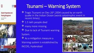 Tsunami – Warning System
 Tragic Tsunami on Dec-26th
,2004 caused by an earth
quake in the Indian Ocean (worst catastrophic event in
recent times).
 1.5 lakh people died
 many more missing.
 Due to lack of Tsunami warning
System.
 As a mitigation measure a
Warning system is established by
INCOIS, Hyderabad
 