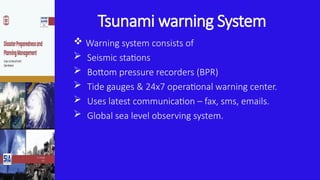Tsunami warning System
 Warning system consists of
 Seismic stations
 Bottom pressure recorders (BPR)
 Tide gauges & 24x7 operational warning center.
 Uses latest communication – fax, sms, emails.
 Global sea level observing system.
 