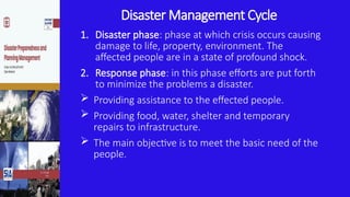 Disaster Management Cycle
1. Disaster phase: phase at which crisis occurs causing
damage to life, property, environment. The
affected people are in a state of profound shock.
2. Response phase: in this phase efforts are put forth
to minimize the problems a disaster.
 Providing assistance to the effected people.
 Providing food, water, shelter and temporary
repairs to infrastructure.
 The main objective is to meet the basic need of the
people.
 