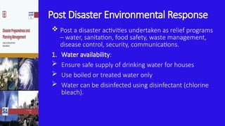 Post Disaster Environmental Response
 Post a disaster activities undertaken as relief programs
– water, sanitation, food safety, waste management,
disease control, security, communications.
1. Water availability:
 Ensure safe supply of drinking water for houses
 Use boiled or treated water only
 Water can be disinfected using disinfectant (chlorine
bleach).
 