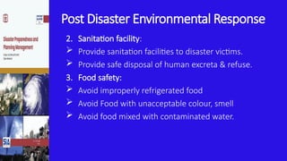 Post Disaster Environmental Response
2. Sanitation facility:
 Provide sanitation facilities to disaster victims.
 Provide safe disposal of human excreta & refuse.
3. Food safety:
 Avoid improperly refrigerated food
 Avoid Food with unacceptable colour, smell
 Avoid food mixed with contaminated water.
 
