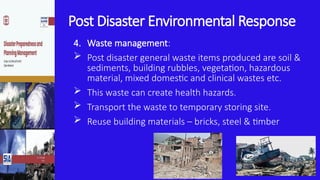 Post Disaster Environmental Response
4. Waste management:
 Post disaster general waste items produced are soil &
sediments, building rubbles, vegetation, hazardous
material, mixed domestic and clinical wastes etc.
 This waste can create health hazards.
 Transport the waste to temporary storing site.
 Reuse building materials – bricks, steel & timber
 