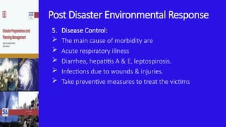 Post Disaster Environmental Response
5. Disease Control:
 The main cause of morbidity are
 Acute respiratory illness
 Diarrhea, hepatitis A & E, leptospirosis.
 Infections due to wounds & injuries.
 Take preventive measures to treat the victims
 